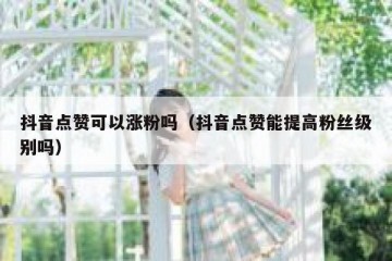 抖音点赞可以涨粉吗（抖音点赞能提高粉丝级别吗）