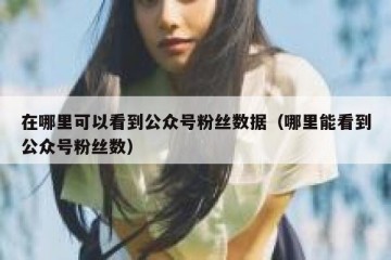 在哪里可以看到公众号粉丝数据（哪里能看到公众号粉丝数）
