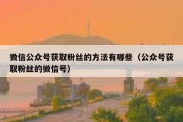 微信公众号获取粉丝的方法有哪些（公众号获取粉丝的微信号）
