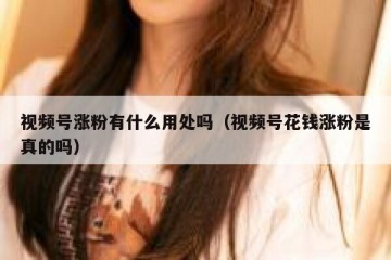 视频号涨粉有什么用处吗（视频号花钱涨粉是真的吗）