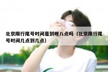 北京限行尾号时间是到晚八点吗（北京限行尾号时间几点到几点）
