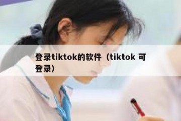 登录tiktok的软件（tiktok 可登录）