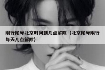 限行尾号北京时间到几点解除（北京尾号限行每天几点解除）