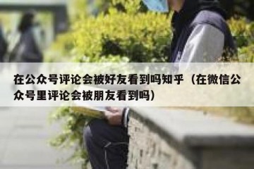 在公众号评论会被好友看到吗知乎（在微信公众号里评论会被朋友看到吗）