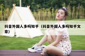 抖音外国人多吗知乎（抖音外国人多吗知乎文章）