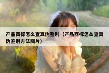 产品商标怎么查真伪鉴别（产品商标怎么查真伪鉴别方法图片）