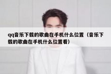 qq音乐下载的歌曲在手机什么位置（音乐下载的歌曲在手机什么位置看）