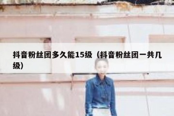 抖音粉丝团多久能15级（抖音粉丝团一共几级）