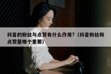 抖音的粉丝与点赞有什么作用?（抖音粉丝和点赞量哪个重要）