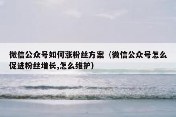 微信公众号如何涨粉丝方案（微信公众号怎么促进粉丝增长,怎么维护）