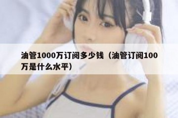 油管1000万订阅多少钱（油管订阅100万是什么水平）
