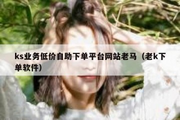 ks业务低价自助下单平台网站老马（老k下单软件）