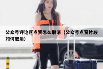 公众号评论区点赞怎么取消（公众号点赞片段如何取消）