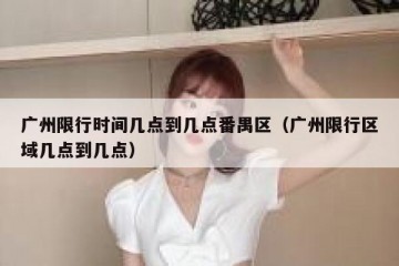 广州限行时间几点到几点番禺区（广州限行区域几点到几点）