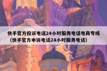 快手官方投诉电话24小时服务电话电商专线（快手官方申诉电话24小时服务电话）