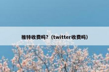 推特收费吗?（twitter收费吗）