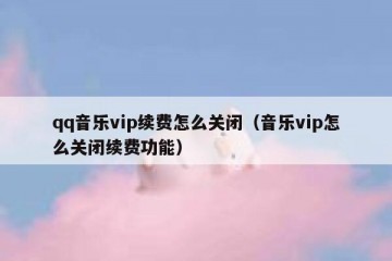 qq音乐vip续费怎么关闭（音乐vip怎么关闭续费功能）