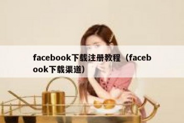 facebook下载注册教程（facebook下载渠道）