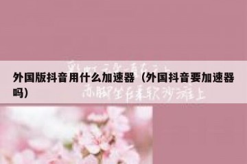 外国版抖音用什么加速器（外国抖音要加速器吗）