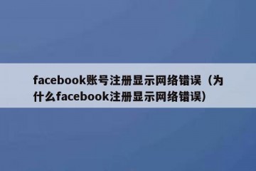 facebook账号注册显示网络错误（为什么facebook注册显示网络错误）