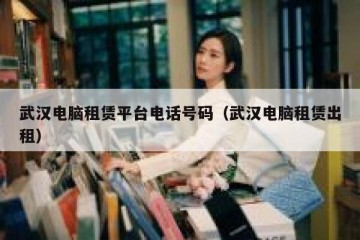 武汉电脑租赁平台电话号码（武汉电脑租赁出租）