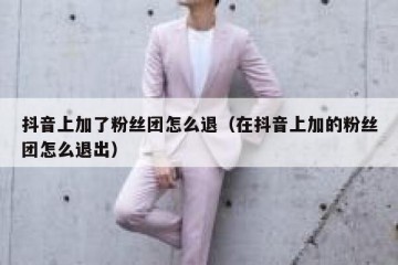 抖音上加了粉丝团怎么退（在抖音上加的粉丝团怎么退出）