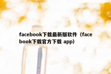facebook下载最新版软件（facebook下载官方下载 app）