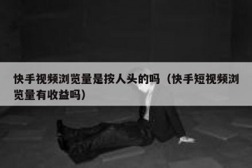 快手视频浏览量是按人头的吗（快手短视频浏览量有收益吗）