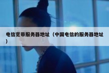电信宽带服务器地址（中国电信的服务器地址）