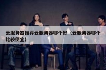 云服务器推荐云服务器哪个好（云服务器哪个比较便宜）