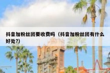 抖音加粉丝团要收费吗（抖音加粉丝团有什么好处?）