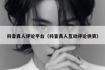抖音真人评论平台（抖音真人互动评论供货）