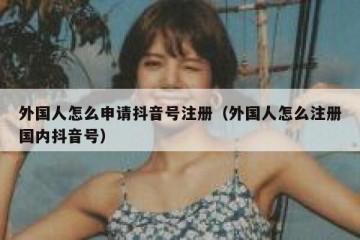 外国人怎么申请抖音号注册（外国人怎么注册国内抖音号）