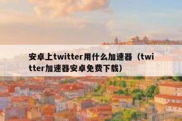安卓上twitter用什么加速器（twitter加速器安卓免费下载）