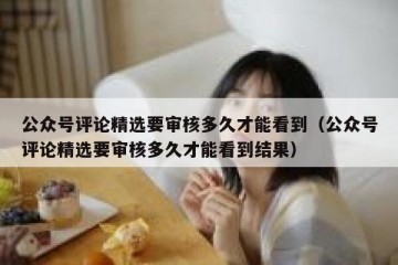 公众号评论精选要审核多久才能看到（公众号评论精选要审核多久才能看到结果）
