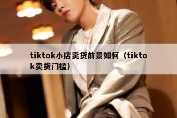 tiktok小店卖货前景如何（tiktok卖货门槛）
