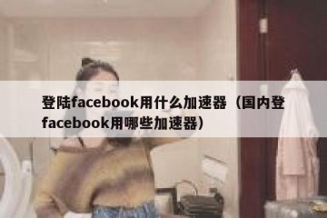 登陆facebook用什么加速器（国内登facebook用哪些加速器）