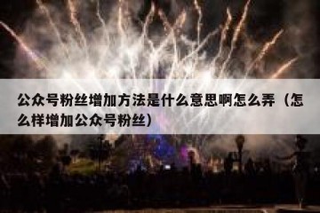 公众号粉丝增加方法是什么意思啊怎么弄（怎么样增加公众号粉丝）