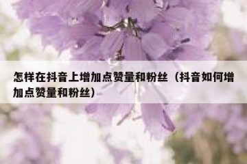 怎样在抖音上增加点赞量和粉丝（抖音如何增加点赞量和粉丝）