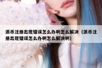 派币注册出现错误怎么办啊怎么解决（派币注册出现错误怎么办啊怎么解决啊）
