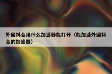 外国抖音用什么加速器能打开（能加速外国抖音的加速器）