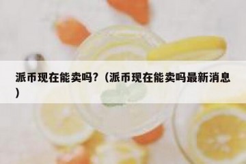 派币现在能卖吗?（派币现在能卖吗最新消息）
