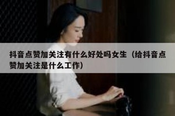 抖音点赞加关注有什么好处吗女生（给抖音点赞加关注是什么工作）