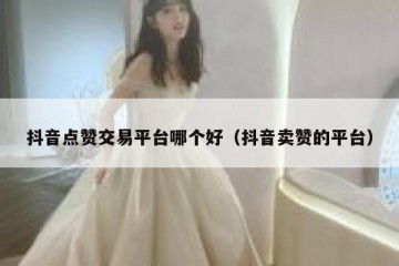 抖音点赞交易平台哪个好（抖音卖赞的平台）