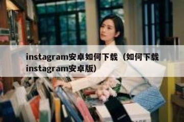 instagram安卓如何下载（如何下载instagram安卓版）