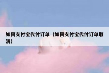 如何支付宝代付订单（如何支付宝代付订单取消）