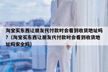 淘宝买东西让朋友代付款时会看到收货地址吗?（淘宝买东西让朋友代付款时会看到收货地址吗安全吗）