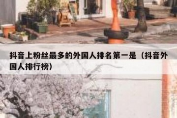 抖音上粉丝最多的外国人排名第一是（抖音外国人排行榜）