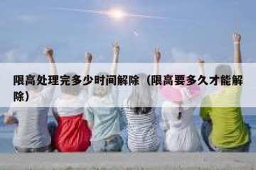 限高处理完多少时间解除（限高要多久才能解除）