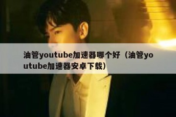 油管youtube加速器哪个好（油管youtube加速器安卓下载）